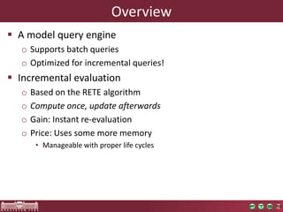 Overview
 A model query engine
  o Supports batch queries
  o Optimized for incremental queries!
 Incremental evaluation
  o   Based on the RETE algorithm
  o   Compute once, update afterwards
  o   Gain: Instant re-evaluation
  o   Price: Uses some more memory
       • Manageable with proper life cycles
 