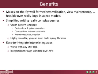 Benefits
 Makes on-the-fly well-formedness validation, view maintenance, …
  feasible over really large instance models
 Simplifies writing really complex queries
   o Graph pattern language
       • Capture local & global constraints
       • Compositions, reusable constructs
       • Arbitrary recursion, negation
   o Highly reusable, you can even build query libraries
 Easy-to-integrate into existing apps
   o works with any EMF DSL
   o Integration through standard EMF APIs
 