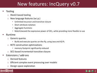New features: IncQuery v0.7
 Tooling
    o Xtext2-based tooling
    o New language features (w.i.p.)
        •   Unlimited recursion and transitive closure
        •   Short attribute notation
        •   Aggregate functions
        •   Match/exceed the expressive power of OCL, while providing more flexible re-use
 Runtime
    o Generic queries
        • Build and execute queries on-the-fly, using Java and IQ PL
    o RETE construction optimizations
        • memory footprint significantly reduced
    o SCC-based incremental transitive closure
 Extensions / add-ons
    o Derived features
    o Efficient complex event processing over models
    o Design-space exploration
 