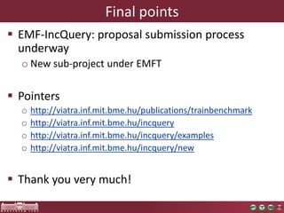 Final points
 EMF-IncQuery: proposal submission process
  underway
  o New sub-project under EMFT

 Pointers
  o   http://viatra.inf.mit.bme.hu/publications/trainbenchmark
  o   http://viatra.inf.mit.bme.hu/incquery
  o   http://viatra.inf.mit.bme.hu/incquery/examples
  o   http://viatra.inf.mit.bme.hu/incquery/new


 Thank you very much!
 