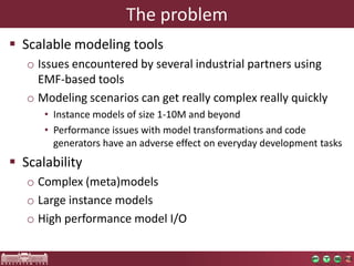 The problem
 Scalable modeling tools
   o Issues encountered by several industrial partners using
     EMF-based tools
   o Modeling scenarios can get really complex really quickly
      • Instance models of size 1-10M and beyond
      • Performance issues with model transformations and code
        generators have an adverse effect on everyday development tasks
 Scalability
   o Complex (meta)models
   o Large instance models
   o High performance model I/O
 