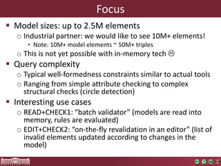 Focus
 Model sizes: up to 2.5M elements
  o Industrial partner: we would like to see 10M+ elements!
     • Note: 10M+ model elements ~ 50M+ triples
  o This is not yet possible with in-memory tech 
 Query complexity
  o Typical well-formedness constraints similar to actual tools
  o Ranging from simple attribute checking to complex
    structural checks (circle detection)
 Interesting use cases
  o READ+CHECK1: “batch validator” (models are read into
    memory, rules are evaluated)
  o EDIT+CHECK2: “on-the-fly revalidation in an editor” (list of
    invalid elements updated according to changes in the
    model)
 