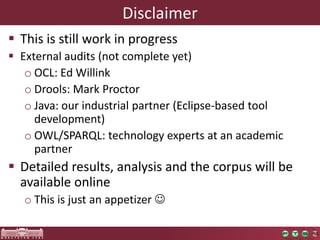 Disclaimer
 This is still work in progress
 External audits (not complete yet)
   o OCL: Ed Willink
   o Drools: Mark Proctor
   o Java: our industrial partner (Eclipse-based tool
     development)
   o OWL/SPARQL: technology experts at an academic
     partner
 Detailed results, analysis and the corpus will be
  available online
   o This is just an appetizer 
 