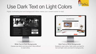 Dark Text on White Backgrounds
Easiest to read online. Dark colors are best for
text and light colors are best for backgrounds.
White Text on Dark Backgrounds
Causes eye strain and discomfort. More difficult
to read online.
Use Dark Text on Light Colors
Highly contrasting text and background colors makes your content easier to read
 