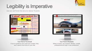 Text That is Readable
When in doubt, use Verdana. Modern, simple,
professional and high in user preference.
Text That is Too Small
If you’re audience can’t read your content, they
won’t spend much time on your site.
Legibility is Imperative
Use san serif fonts that are at or above 10 points
 