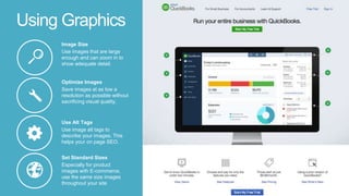 Using Graphics
Set Standard Sizes
Especially for product
images with E-commerce,
use the same size images
throughout your site
Use Alt Tags
Use image alt tags to
describe your images. This
helps your on page SEO.
Optimize Images
Save images at as low a
resolution as possible without
sacrificing visual quality.
Image Size
Use images that are large
enough and can zoom in to
show adequate detail.
 