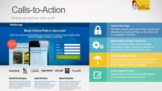 Goal of the Page
Get their contact information? Buy something?
Download something? Sign up for a free trial
or newsletter? Donate?
Make Calls-to-Action Stand Out
Use contrasting colors, unique shapes,
compelling images, show your product or
service and include some white space.
Be Compelling & Clear
Have a good reason why your visitor should
do what you’re asking. Write your call-to-
action clearly and action-oriented.
Lead Capture Forms
Keep it short. Ask only for the information
you absolutely need and will use.
Calls-to-Action
What do you want your visitor to do?
 