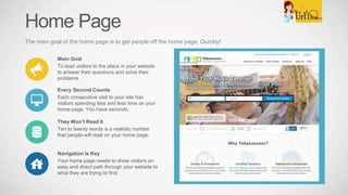 Home Page
The main goal of the home page is to get people off the home page. Quickly!
Main Goal
To lead visitors to the place in your website
to answer their questions and solve their
problems
Every Second Counts
Each consecutive visit to your site has
visitors spending less and less time on your
home page. You have seconds.
They Won’t Read It
Ten to twenty words is a realistic number
that people will read on your home page.
Navigation Is Key
Your home page needs to show visitors an
easy and direct path through your website to
what they are trying to find.
 