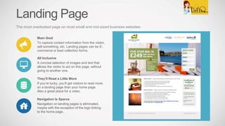 Landing Page
The most overlooked page on most small and mid-sized business websites.
Main Goal
To capture contact information from the visitor,
sell something, etc. Landing pages can be E-
commerce or lead collection forms.
All Inclusive
A concise selection of images and text that
allows the visitor to act on this page, without
going to another one.
Navigation Is Sparce
Navigation on landing pages is eliminated,
maybe with the exception of the logo linking
to the home page.
They’ll Read a Little More
If you’re lucky, you’ll get visitors to read more
on a landing page than your home page.
Also a great place for a video.
 