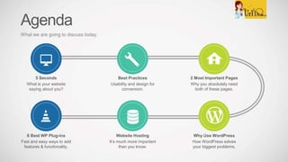 Agenda
What we are going to discuss today.
2 Most Important Pages
Why you absolutely need
both of these pages.
Best Practices
Usability and design for
conversion.
5 Seconds
What is your website
saying about you?
Why Use WordPress
How WordPress solves
your biggest problems.
Website Hosting
It’s much more important
than you know.
6 Best WP Plug-ins
Fast and easy ways to add
features & functionality.
 