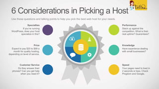 6 Considerations in Picking a Host
Use these questions and talking points to help you pick the best web host for your needs.
Knowledge
Have experience dealing
with small businesses?
Speed
Your pages need to load in
2 seconds or less. Check
Pingdom and Google.
Price
Expect to pay $20 to $99 a
month for quality hosting,
depending on level of service.
Customer Service
Do they answer their
phones? Can you get help
when you need it?
Performance
Stack up against the
competition. What is their
real uptime? Guarantees?
Specialties
If you’re running
WordPress, does your host
specialize in this?
 