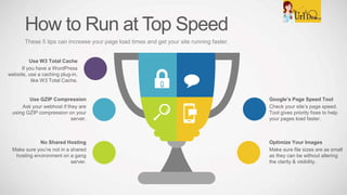 How to Run at Top Speed
These 5 tips can increase your page load times and get your site running faster.
Google’s Page Speed Tool
Check your site’s page speed.
Tool gives priority fixes to help
your pages load faster.
Optimize Your Images
Make sure file sizes are as small
as they can be without altering
the clarity & visibility.
Use GZIP Compression
Ask your webhost if they are
using GZIP compression on your
server.
No Shared Hosting
Make sure you’re not in a shared
hosting environment on a gang
server.
Use W3 Total Cache
If you have a WordPress
website, use a caching plug-in,
like W3 Total Cache.
 