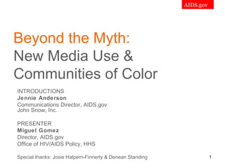 AIDS.gov




Beyond the Myth:
New Media Use &
Communities of Color
INTRODUCTIONS
Jennie Anderson
Communications Director, AIDS.gov
John Snow, Inc.

PRESENTER
Miguel Gomez
Director, AIDS.gov
Office of HIV/AIDS Policy, HHS

Special thanks: Josie Halpern-Finnerty & Denean Standing
                                                                      1
 
