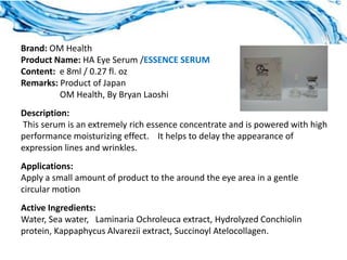 Brand: OM Health
Product Name: HA Eye Serum /ESSENCE SERUM
Content: e 8ml / 0.27 fl. oz
Remarks: Product of Japan
         OM Health, By Bryan Laoshi
Description:
This serum is an extremely rich essence concentrate and is powered with high
performance moisturizing effect. It helps to delay the appearance of
expression lines and wrinkles.
Applications:
Apply a small amount of product to the around the eye area in a gentle
circular motion
Active Ingredients:
Water, Sea water, Laminaria Ochroleuca extract, Hydrolyzed Conchiolin
protein, Kappaphycus Alvarezii extract, Succinoyl Atelocollagen.
 