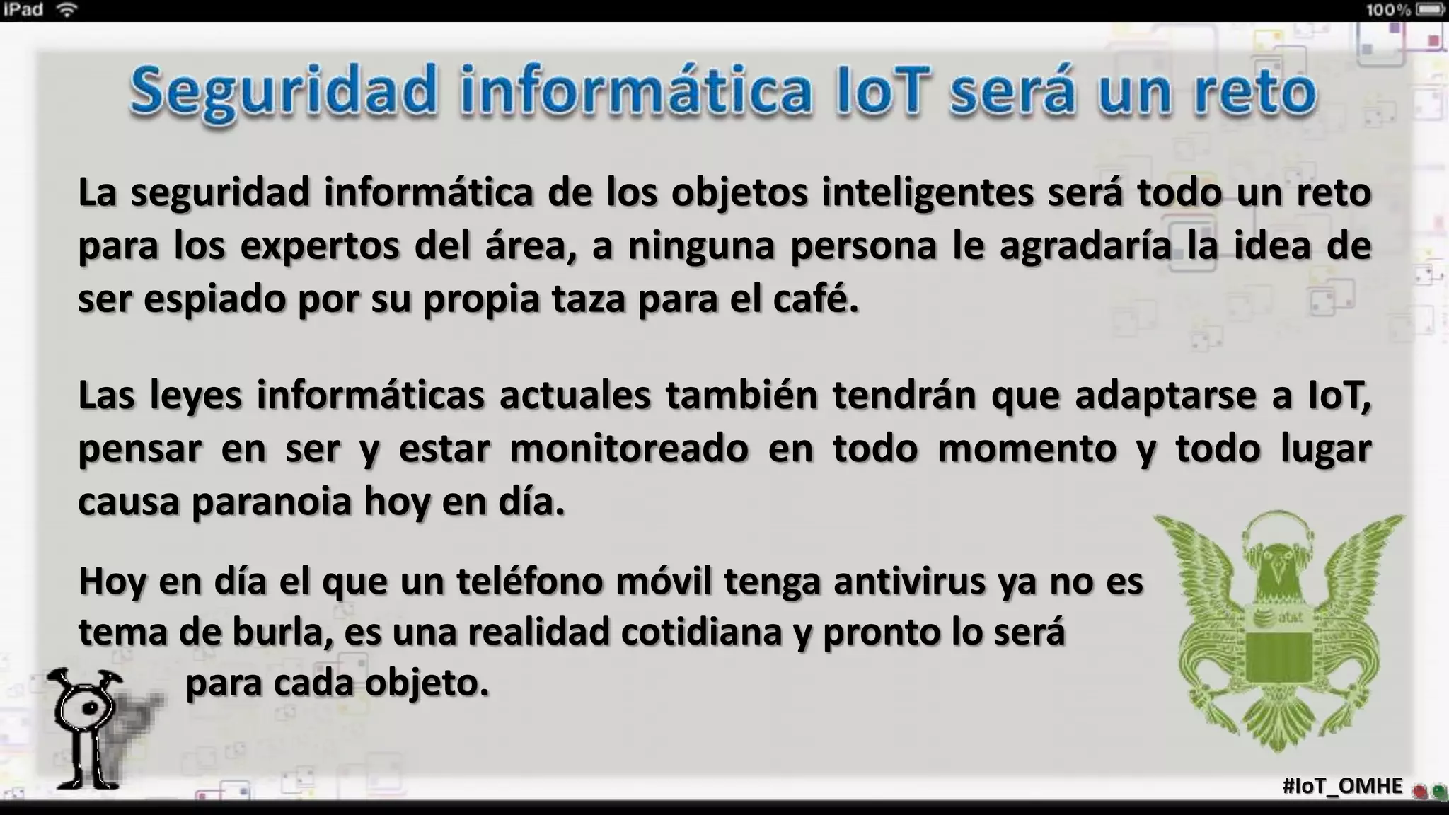 #IoT_OMHE
La seguridad informática de los objetos inteligentes será todo un reto
para los expertos del área, a ninguna persona le agradaría la idea de
ser espiado por su propia taza para el café.
Las leyes informáticas actuales también tendrán que adaptarse a IoT,
pensar en ser y estar monitoreado en todo momento y todo lugar
causa paranoia hoy en día.
Hoy en día el que un teléfono móvil tenga antivirus ya no es
tema de burla, es una realidad cotidiana y pronto lo será
· para cada objeto.
 