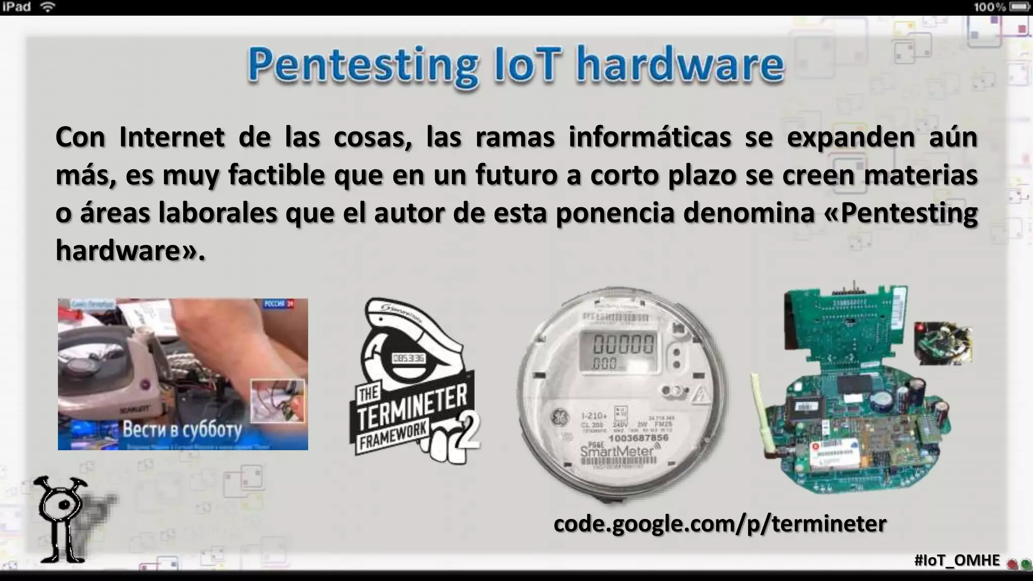 #IoT_OMHE
Con Internet de las cosas, las ramas informáticas se expanden aún
más, es muy factible que en un futuro a corto plazo se creen materias
o áreas laborales que el autor de esta ponencia denomina «Pentesting
hardware».
code.google.com/p/termineter
 
