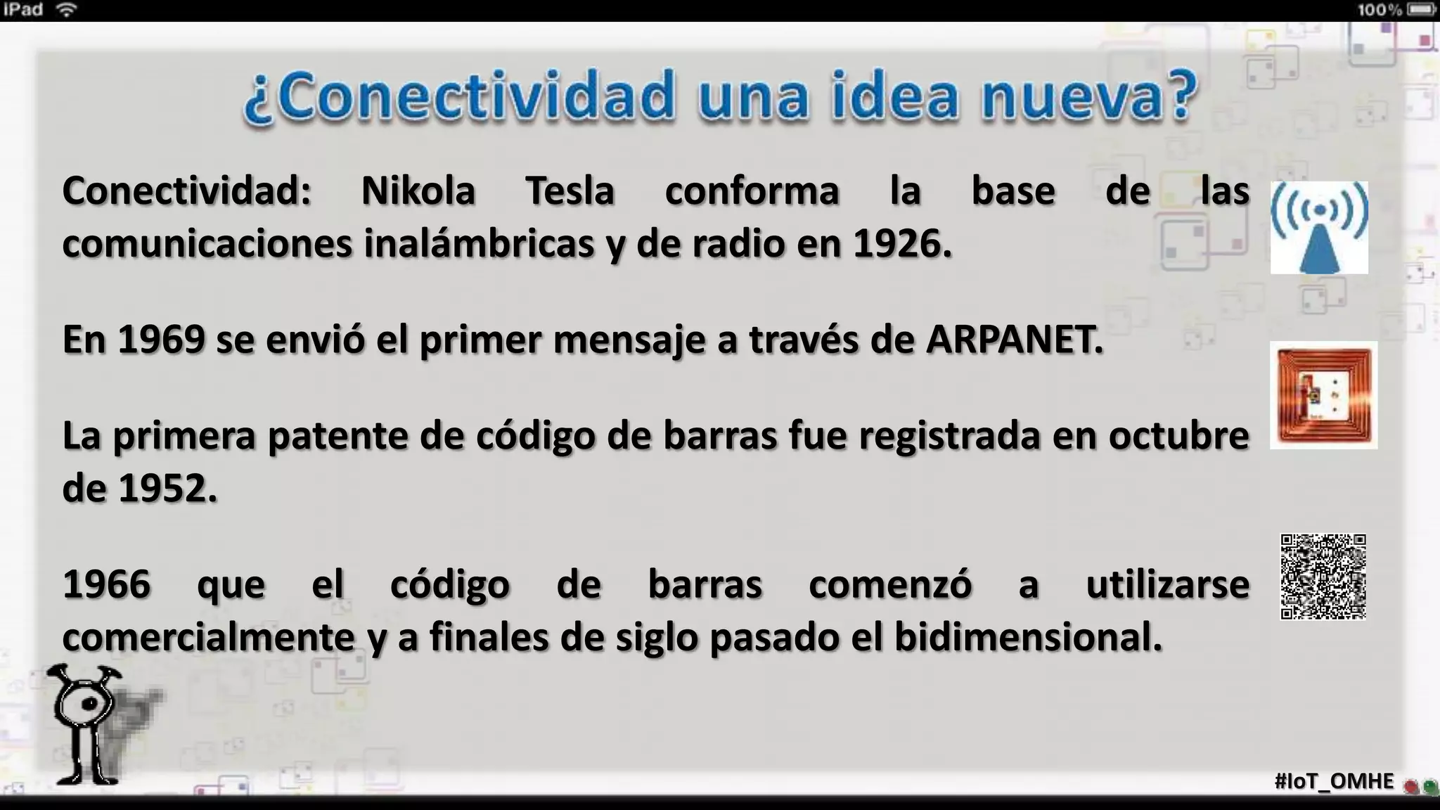Conectividad: Nikola Tesla conforma la base de las
comunicaciones inalámbricas y de radio en 1926.
En 1969 se envió el primer mensaje a través de ARPANET.
La primera patente de código de barras fue registrada en octubre
de 1952.
1966 que el código de barras comenzó a utilizarse
comercialmente y a finales de siglo pasado el bidimensional.
#IoT_OMHE
 