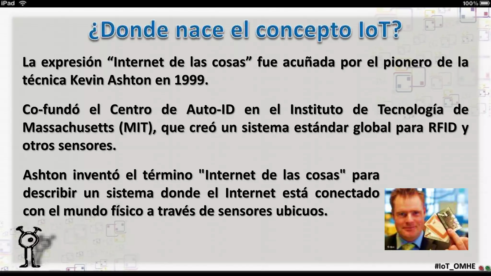 La expresión “Internet de las cosas” fue acuñada por el pionero de la
técnica Kevin Ashton en 1999.
Co-fundó el Centro de Auto-ID en el Instituto de Tecnología de
Massachusetts (MIT), que creó un sistema estándar global para RFID y
otros sensores.
#IoT_OMHE
Ashton inventó el término "Internet de las cosas" para
describir un sistema donde el Internet está conectado
con el mundo físico a través de sensores ubicuos.
 