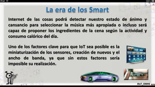 #IoT_OMHE
Internet de las cosas podrá detectar nuestro estado de ánimo y
cansancio para seleccionar la música más apropiada o incluso será
capaz de proponer los ingredientes de la cena según la actividad y
consumo calórico del día.
Uno de los factores clave para que IoT sea posible es la
miniaturización de los sensores, creación de nuevos y el
ancho de banda, ya que sin estos factores sería
imposible su realización.
 