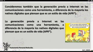 #IoT_OMHE
Consideremos también que la generación previa a Internet ve las
comunicaciones como una herramienta, a diferencia de la mayoría los
nativos digitales que piensan que es un estilo de vida (APR*).
*Autonomía Personal Reducida.
La generación previa a Internet ve las
comunicaciones como una herramienta, a
diferencia de la mayoría los nativos digitales que
piensan que es un estilo de vida (APR*).
 