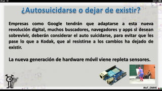 #IoT_OMHE
Empresas como Google tendrán que adaptarse a esta nueva
revolución digital, muchos buscadores, navegadores y apps si desean
sobrevivir, deberán considerar el auto suicidarse, para evitar que les
pase lo que a Kodak, que al resistirse a los cambios ha dejado de
existir.
La nueva generación de hardware móvil viene repleta sensores.
 