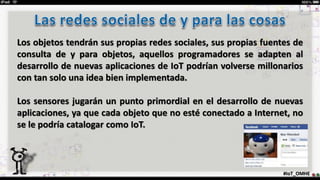 #IoT_OMHE
Los objetos tendrán sus propias redes sociales, sus propias fuentes de
consulta de y para objetos, aquellos programadores se adapten al
desarrollo de nuevas aplicaciones de IoT podrían volverse millonarios
con tan solo una idea bien implementada.
Los sensores jugarán un punto primordial en el desarrollo de nuevas
aplicaciones, ya que cada objeto que no esté conectado a Internet, no
se le podría catalogar como IoT.
 