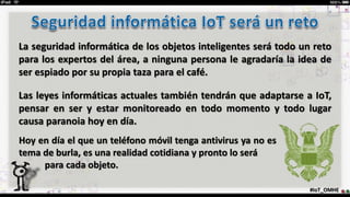#IoT_OMHE
La seguridad informática de los objetos inteligentes será todo un reto
para los expertos del área, a ninguna persona le agradaría la idea de
ser espiado por su propia taza para el café.
Las leyes informáticas actuales también tendrán que adaptarse a IoT,
pensar en ser y estar monitoreado en todo momento y todo lugar
causa paranoia hoy en día.
Hoy en día el que un teléfono móvil tenga antivirus ya no es
tema de burla, es una realidad cotidiana y pronto lo será
· para cada objeto.
 