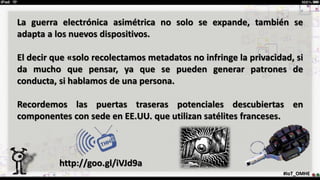 #IoT_OMHE
La guerra electrónica asimétrica no solo se expande, también se
adapta a los nuevos dispositivos.
El decir que «solo recolectamos metadatos no infringe la privacidad, si
da mucho que pensar, ya que se pueden generar patrones de
conducta, si hablamos de una persona.
Recordemos las puertas traseras potenciales descubiertas en
componentes con sede en EE.UU. que utilizan satélites franceses.
http://goo.gl/iVJd9a
 