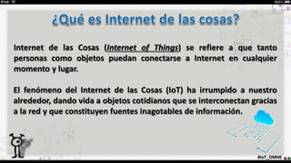 Internet de las Cosas (Internet of Things) se refiere a que tanto
personas como objetos puedan conectarse a Internet en cualquier
momento y lugar.
#IoT_OMHE
El fenómeno del Internet de las Cosas (IoT) ha irrumpido a nuestro
alrededor, dando vida a objetos cotidianos que se interconectan gracias
a la red y que constituyen fuentes inagotables de información.
 