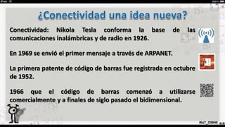 Conectividad: Nikola Tesla conforma la base de las
comunicaciones inalámbricas y de radio en 1926.
En 1969 se envió el primer mensaje a través de ARPANET.
La primera patente de código de barras fue registrada en octubre
de 1952.
1966 que el código de barras comenzó a utilizarse
comercialmente y a finales de siglo pasado el bidimensional.
#IoT_OMHE
 