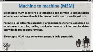 #IoT_OMHE
El concepto M2M se refiere a la tecnología que permite la comunicación
automática e intercambio de información entre dos o más dispositivos.
Permite a los diferentes usuarios y organizaciones tener la capacidad de
monitorear, controlar, recibir, manipular, mandar e intercambiar datos
con y desde sus equipos remotos.
El concepto M2M nace como consecuencia de la guerra fría.
 