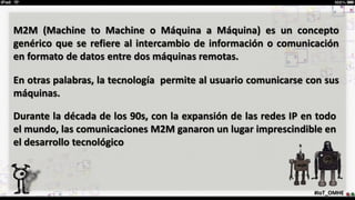 M2M (Machine to Machine o Máquina a Máquina) es un concepto
genérico que se refiere al intercambio de información o comunicación
en formato de datos entre dos máquinas remotas.
En otras palabras, la tecnología permite al usuario comunicarse con sus
máquinas.
Durante la década de los 90s, con la expansión de las redes IP en todo
el mundo, las comunicaciones M2M ganaron un lugar imprescindible en
el desarrollo tecnológico
#IoT_OMHE
 