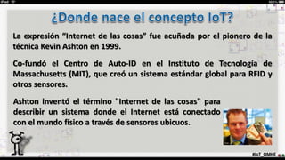La expresión “Internet de las cosas” fue acuñada por el pionero de la
técnica Kevin Ashton en 1999.
Co-fundó el Centro de Auto-ID en el Instituto de Tecnología de
Massachusetts (MIT), que creó un sistema estándar global para RFID y
otros sensores.
#IoT_OMHE
Ashton inventó el término "Internet de las cosas" para
describir un sistema donde el Internet está conectado
con el mundo físico a través de sensores ubicuos.
 