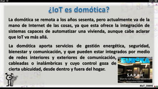 La domótica se remota a los años sesenta, pero actualmente va de la
mano de Internet de las cosas, ya que esta ofrece la integración de
sistemas capaces de automatizar una vivienda, aunque cabe aclarar
que IoT va más allá.
#IoT_OMHE
S.A.R.A.H
Short for Self Actuated Residential
Automated Habitat
La domótica aporta servicios de gestión energética, seguridad,
bienestar y comunicación, y que pueden estar integrados por medio
dede redes interiores y exteriores de comunicación,
cableadas o inalámbricas y cuyo control goza de
cierta ubicuidad, desde dentro y fuera del hogar.
 