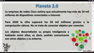 #IoT_OMHE
La empresa de redes Cisco estima que actualmente hay más de 10 mil
millones de dispositivos conectados a internet.
Para 2020 la cifra superará los 50 mil millones gracias a la
computación ubicua. No se trata de conectar objetos por conectar.
Los objetos desarrollarán su propia inteligencia y
hablarán entre ellos, es decir, podrán comunicarse
con otros objetos y su entorno.
 