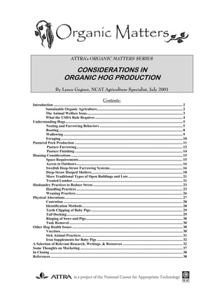 ATTRA's ORGANIC MATTERS SERIES

                                  CONSIDERATIONS IN
                               ORGANIC HOG PRODUCTION
                       By Lance Gegner, NCAT Agriculture Specialist, July 2001

                                                                       Contents:
Introduction ............................................................................................................................................ 2
        Sustainable Organic Agriculture............................................................................................. 2
        The Animal Welfare Issue........................................................................................................ 3
        What the USDA Rule Requires ............................................................................................... 4
Understanding Hogs............................................................................................................................... 5
        Nesting and Farrowing Behaviors .......................................................................................... 5
        Rooting ...................................................................................................................................... 8
        Wallowing ................................................................................................................................. 9
        Foraging .................................................................................................................................... 10
Pastured Pork Production ..................................................................................................................... 11
         Pasture Farrowing................................................................................................................... 12
         Pasture Finishing ..................................................................................................................... 14
Housing Considerations ......................................................................................................................... 15
        Space Requirements................................................................................................................. 15
        Access to Outdoors................................................................................................................... 16
        Swedish Deep-Straw Farrowing Systems............................................................................... 16
        Deep-Straw Hooped Shelters................................................................................................... 18
        More Traditional Types of Open Buildings and Lots ........................................................... 21
        Treated Lumber ....................................................................................................................... 21
Husbandry Practices to Reduce Stress ................................................................................................. 23
        Handling Practices ................................................................................................................... 23
        Weaning Practices.................................................................................................................... 26
Physical Alterations................................................................................................................................ 27
        Castration ................................................................................................................................. 28
        Identification Methods............................................................................................................. 28
        Teeth Clipping of Baby Pigs.................................................................................................... 29
        Tail Docking.............................................................................................................................. 29
        Ringing of Sows and Pigs......................................................................................................... 30
        Tusk Removal ........................................................................................................................... 30
Other Hog Health Issues ........................................................................................................................ 30
        Vaccines..................................................................................................................................... 30
        Sick Animal Practices .............................................................................................................. 31
        Iron Supplements for Baby Pigs ............................................................................................. 32
A Selection of Relevant Research, Writings, & Resources ................................................................. 32
Some Thoughts on Marketing ............................................................................................................... 37
In Closing ................................................................................................................................................ 38
References ............................................................................................................................................... 38




                                          is a project of the National Center for Appropriate Technology
 