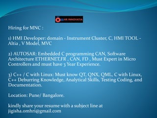 Hiring for MNC :
1) HMI Developer: domain - Instrument Cluster, C, HMI TOOL -
Altia , V Model, MVC
2) AUTOSAR: Embedded C programming CAN, Software
Architecture ETHERNET,FR , CAN, FD , Must Expert in Micro
Controllers and must have 3 Year Experience.
3) C++ / C with Linux: Must know QT, QNX, QML, C with Linux,
C++ Deburring Knowledge, Analytical Skills, Testing Coding, and
Documentation.
Location: Pune/ Bangalore.
kindly share your resume with a subject line at
jigisha.omhri@gmail.com
 