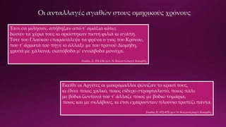 Έτσι σα μίλησαν, απήδηξαν από τ' αμάξια κάτω,
δώσαν τα χέρια τους κι ορκίστηκαν πιστή φιλιά κι αγάπη.
Τότε του Γλαύκου επαρασάλεψε τα φρένα ο γιος του Κρόνου,
που τ' άρματά του πήγε κι άλλαξε με του τρανού Διομήδη,
χρυσά με χάλκινα, εκατόβοδα μ' εννιάβοδα μονάχα.
Ιλιάδα, Ζ, 232-236, μετ. Ν. Καζαντζάκη-Ι. Κακριδή.
Εκείθε οι Αργίτες οι μακρόμαλλοι ψώνιζαν το κρασί τους,
κι έδινε ποιος χαλκό, ποιος σίδερο στραφταλιστό, ποιος πάλε
με βόδια ζωντανά του τ' άλλαζε ποιος με βοδιώ τομάρια,
ποιος και με σκλάβους, κι έτσι εχαίρουνταν πλούσιο τραπέζι πάντα.
Ιλιάδα, Η, 472-475, μετ. Ν. Καζαντζάκη-Ι. Κακριδή.
Οι ανταλλαγές αγαθών στους ομηρικούς χρόνους
 