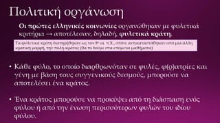 Οι πρώτες ελληνικές κοινωνίες οργανώθηκαν με φυλετικά
κριτήρια → αποτέλεσαν, δηλαδή, φυλετικά κράτη.
• Κάθε φύλο, το οποίο διαρθρωνόταν σε φυλές, φ(ρ)ατρίες και
γένη με βάση τους συγγενικούς δεσμούς, μπορούσε να
αποτελέσει ένα κράτος.
• Ένα κράτος μπορούσε να προκύψει από τη διάσπαση ενός
φύλου ή από την ένωση περισσότερων φυλών του ιδίου
φύλου.
Τα φυλετικά κράτη διατηρήθηκαν ως τον 8ο αι. π.Χ., οπότε αντικαταστάθηκαν από μια άλλη
κρατική μορφή, την πόλη-κράτος (θα το δούμε στα επόμενα μαθήματα)
 
