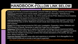 Criteria-Must include purposeful experiences; personal challenge; planning, reviewing and reporting.
Experiences-Description must include details, goals & supervisor information. Estimate hours
according to Creativity, Action, Service. Ex: 10 hrs working with the PTSA. Noted as 2 hrs of Creativity
& 8 hrs of Service that equals the total amount of activity hours.
Learning Outcomes-Activities must address individual or a combination of the required 7 outcomes; 8
outcomes for the class of 2016. Reflections should include clear evidence that the outcomes have
been achieved.
Project-Your project should include the CAS cycle: Investigation, Preparation, Action, Reflection and
Demonstration of Results. Remember to select the Project box on ManageBac.
Reflections-Reflections allow you to explore the thoughts and feelings that you experienced before,
during, and after each activity. Minimum of 1 reflection per activity (Pre & Post are suggested) Students
often make the mistake of producing a narrative that includes descriptions of the activity, who was
there, where it took place, etc. s
Supervisor Reviews-Request review after each experience is completed. Go to ManageBac for an
online request (preferred) or provide a hard copy to supervisor.
https://docs.google.com/document/d/1Y7memWB3bLL07rRrbCKgfHZ0nPytTo4CHfHRrRDhxe4/edit?usp=sharing
HANDBOOK-FOLLOW LINK BELOW
 