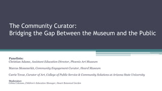 The Community Curator:
Bridging the Gap Between the Museum and the Public
Panelists:
Christian Adame, Assistant Education Director, Phoenix Art Museum
Marcus Monenerkit, Community Engagement Curator, Heard Museum
Carrie Tovar, Curator of Art, College of Public Service & Community Solutions at Arizona State University
Moderator:
Celina Coleman, Children’s Education Manager, Desert Botanical Garden
 