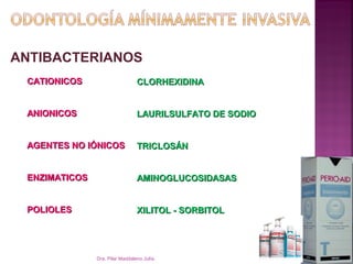 ANTIBACTERIANOS
 CATIONICOS                      CLORHEXIDINA


 ANIONICOS                       LAURILSULFATO DE SODIO


 AGENTES NO IÓNICOS              TRICLOSÁN


 ENZIMATICOS                     AMINOGLUCOSIDASAS


 POLIOLES                        XILITOL - SORBITOL




               Dra. Pilar Maddaleno Julía.                10
 