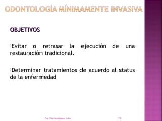 OBJETIVOS

Evitar o retrasar la                       ejecución   de    una
restauración tradicional.

Determinar tratamientos de acuerdo al status
de la enfermedad de cada paciente.




              Dra. Pilar Maddaleno Julía.                15
 