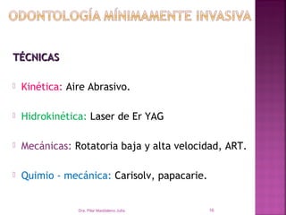 TÉCNICAS

   Kinética: Aire Abrasivo.

   Hidrokinética: Laser de Er YAG

   Mecánicas: Rotatoria baja y alta velocidad, ART.

   Quimio - mecánica: Carisolv, papacarie.


                Dra. Pilar Maddaleno Julía.   16
 
