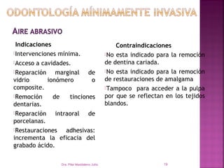 Indicaciones                                      Contraindicaciones
Intervenciones mínima.                        No esta indicado para la remoción
Acceso a cavidades.                           de dentina cariada.
Reparación    marginal de                     No esta indicado para la remoción

vidrio      ionómero        o                  de restauraciones de amalgama
composite.                                     Tampoco para acceder a la pulpa
Remoción     de    tinciones                  por que se reflectan en los tejidos
dentarias.                                     blandos.
Reparación    intraoral de
porcelanas.
Restauraciones    adhesivas:
incrementa la eficacia del
grabado ácido.

                 Dra. Pilar Maddaleno Julía.                       19
 