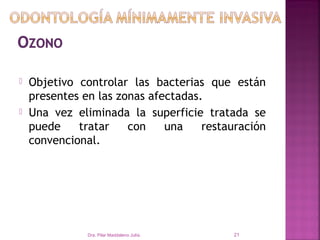    Objetivo controlar las bacterias que están
    presentes en las zonas afectadas.
   Una vez eliminada la superficie tratada se
    puede    tratar    con    una    restauración
    convencional.




               Dra. Pilar Maddaleno Julía.   21
 