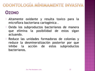    Altamente oxidante y resulta toxico para la
    microflora bacteriana cariogénica .
   Oxida los subproductos bacterianos de manera
    que elimina la posibilidad de estos sigan
    actuando.
   Reduce las unidades formadoras de colonias y
    reduce la desmineralización posterior por que
    inhibe la acción de estos subproductos
    bacterianos.




               Dra. Pilar Maddaleno Julía.   22
 