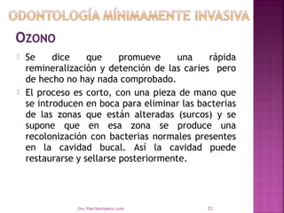    Se     dice    que     promueve     una   rápida
    remineralización y detención de las caries pero
    de hecho no hay nada comprobado.
   El proceso es corto, con una pieza de mano que
    se introducen en boca para eliminar las bacterias
    de las zonas que están alteradas (surcos) y se
    supone que en esa zona se produce una
    recolonización con bacterias normales presentes
    en la cavidad bucal. Así la cavidad puede
    restaurarse y sellarse posteriormente.
 


                Dra. Pilar Maddaleno Julía.   23
 