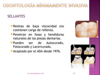 SELLANTES

  Resinas  de baja viscocidad (no
   contienen carga de relleno).
  Penetran en fosas y hendiduras
   naturales de las piezas dentarias.
  Pueden     ser    de    Autocurado,
   Fotocurado y Lacercurado.
  Aceptado por el ADA desde 1976.




             Dra. Pilar Maddaleno Julía.   26
 
