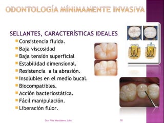 SELLANTES, CARACTERÍSTICAS IDEALES
  Consistencia fluida.
  Baja viscosidad
  Baja tensión superficial
  Estabilidad dimensional.
  Resistencia a la abrasión.
  Insolubles en el medio bucal.
  Biocompatibles.
  Acción bacteriostática.
  Fácil manipulación.
  Liberación flúor.

             Dra. Pilar Maddaleno Julía.   30
 